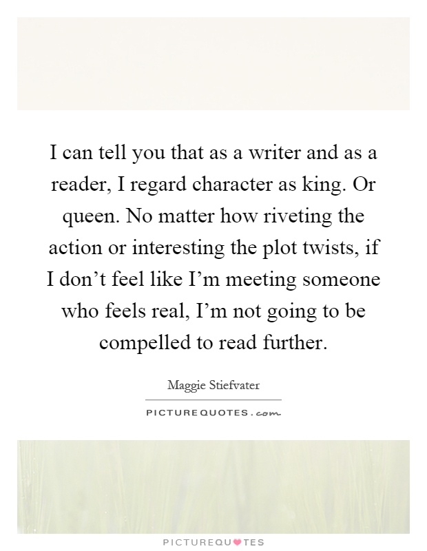 I can tell you that as a writer and as a reader, I regard character as king. Or queen. No matter how riveting the action or interesting the plot twists, if I don't feel like I'm meeting someone who feels real, I'm not going to be compelled to read further Picture Quote #1
