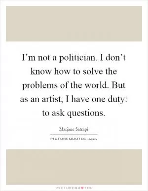 I’m not a politician. I don’t know how to solve the problems of the world. But as an artist, I have one duty: to ask questions Picture Quote #1