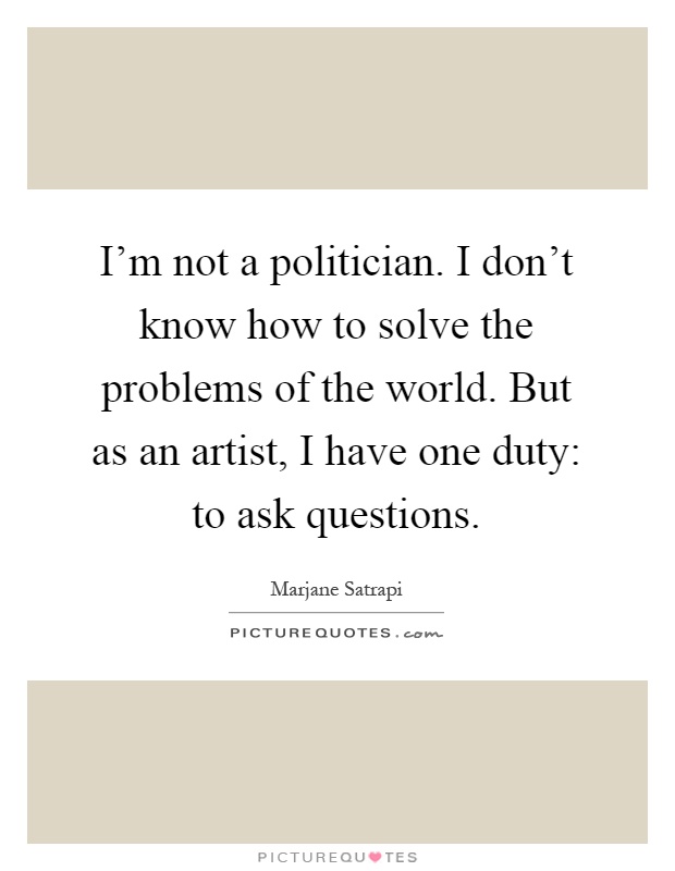 I'm not a politician. I don't know how to solve the problems of the world. But as an artist, I have one duty: to ask questions Picture Quote #1