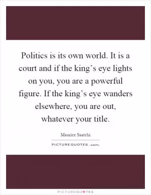Politics is its own world. It is a court and if the king’s eye lights on you, you are a powerful figure. If the king’s eye wanders elsewhere, you are out, whatever your title Picture Quote #1