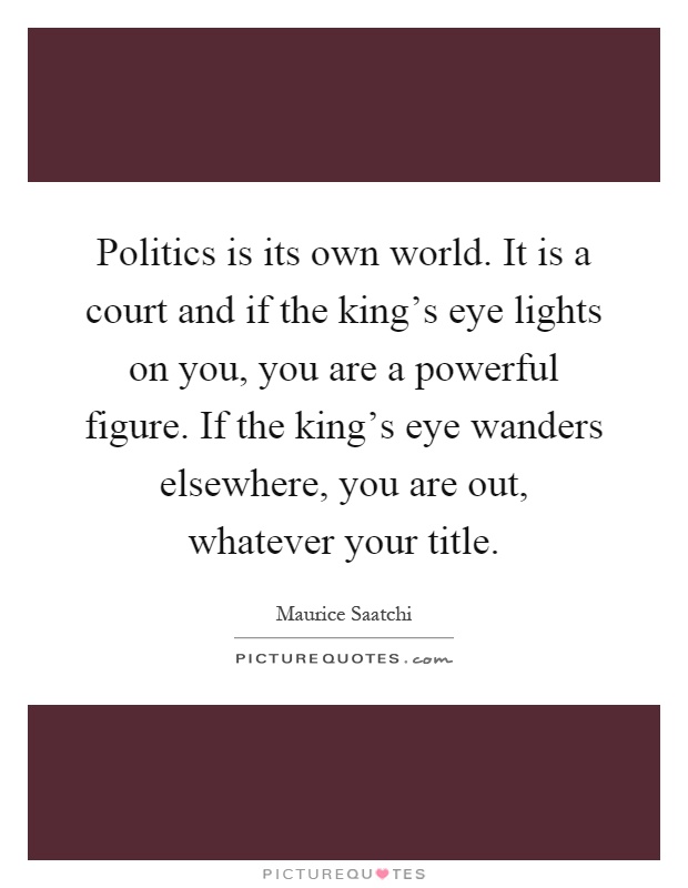 Politics is its own world. It is a court and if the king's eye lights on you, you are a powerful figure. If the king's eye wanders elsewhere, you are out, whatever your title Picture Quote #1