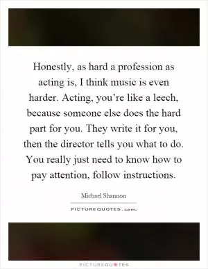 Honestly, as hard a profession as acting is, I think music is even harder. Acting, you’re like a leech, because someone else does the hard part for you. They write it for you, then the director tells you what to do. You really just need to know how to pay attention, follow instructions Picture Quote #1