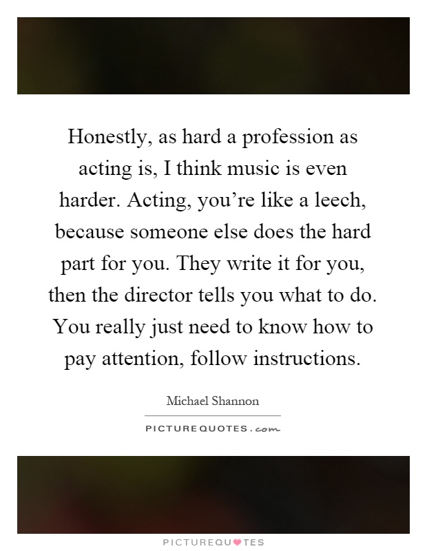 Honestly, as hard a profession as acting is, I think music is even harder. Acting, you're like a leech, because someone else does the hard part for you. They write it for you, then the director tells you what to do. You really just need to know how to pay attention, follow instructions Picture Quote #1