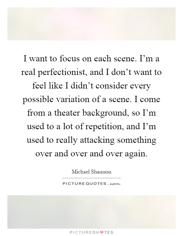 I want to focus on each scene. I'm a real perfectionist, and I don't want to feel like I didn't consider every possible variation of a scene. I come from a theater background, so I'm used to a lot of repetition, and I'm used to really attacking something over and over and over again Picture Quote #1