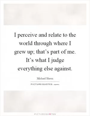 I perceive and relate to the world through where I grew up; that’s part of me. It’s what I judge everything else against Picture Quote #1