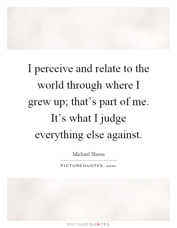 I perceive and relate to the world through where I grew up; that's part of me. It's what I judge everything else against Picture Quote #1