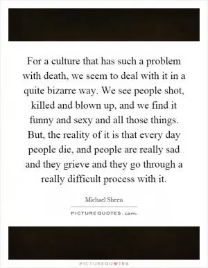 For a culture that has such a problem with death, we seem to deal with it in a quite bizarre way. We see people shot, killed and blown up, and we find it funny and sexy and all those things. But, the reality of it is that every day people die, and people are really sad and they grieve and they go through a really difficult process with it Picture Quote #1