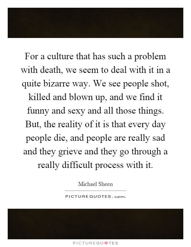 For a culture that has such a problem with death, we seem to deal with it in a quite bizarre way. We see people shot, killed and blown up, and we find it funny and sexy and all those things. But, the reality of it is that every day people die, and people are really sad and they grieve and they go through a really difficult process with it Picture Quote #1