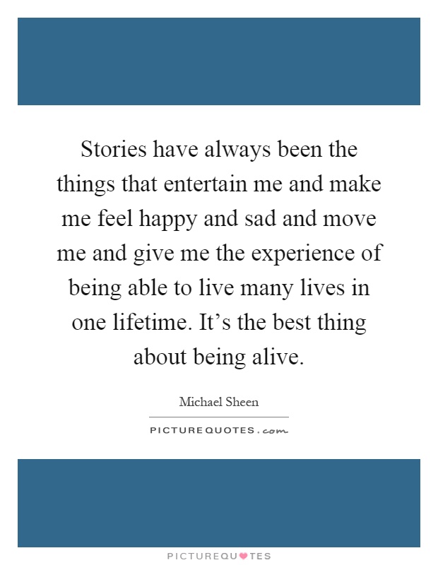 Stories have always been the things that entertain me and make me feel happy and sad and move me and give me the experience of being able to live many lives in one lifetime. It's the best thing about being alive Picture Quote #1