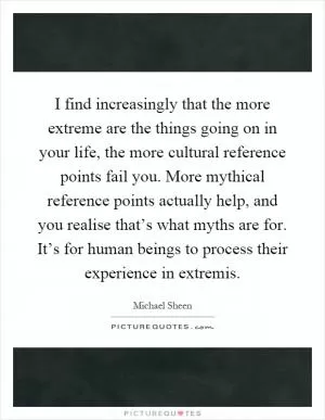 I find increasingly that the more extreme are the things going on in your life, the more cultural reference points fail you. More mythical reference points actually help, and you realise that’s what myths are for. It’s for human beings to process their experience in extremis Picture Quote #1