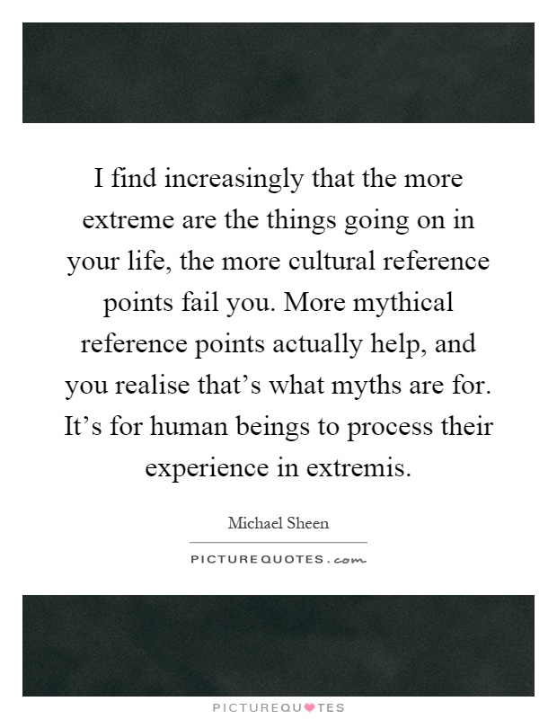 I find increasingly that the more extreme are the things going on in your life, the more cultural reference points fail you. More mythical reference points actually help, and you realise that's what myths are for. It's for human beings to process their experience in extremis Picture Quote #1