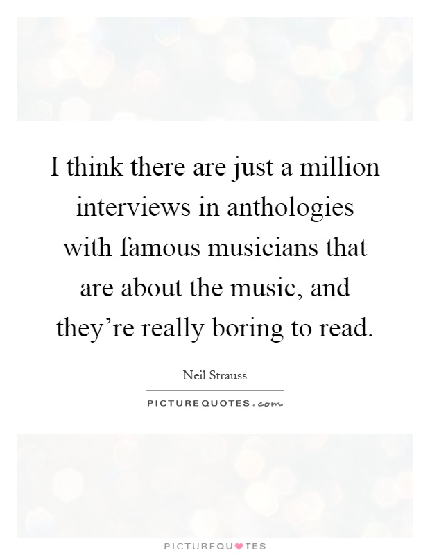 I think there are just a million interviews in anthologies with famous musicians that are about the music, and they're really boring to read Picture Quote #1
