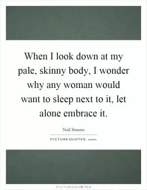 When I look down at my pale, skinny body, I wonder why any woman would want to sleep next to it, let alone embrace it Picture Quote #1