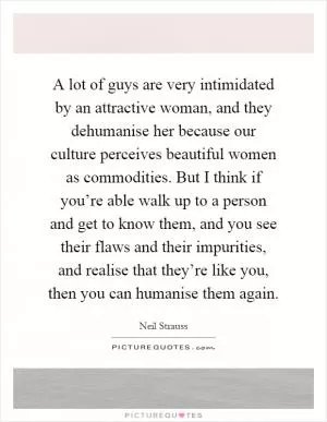 A lot of guys are very intimidated by an attractive woman, and they dehumanise her because our culture perceives beautiful women as commodities. But I think if you’re able walk up to a person and get to know them, and you see their flaws and their impurities, and realise that they’re like you, then you can humanise them again Picture Quote #1