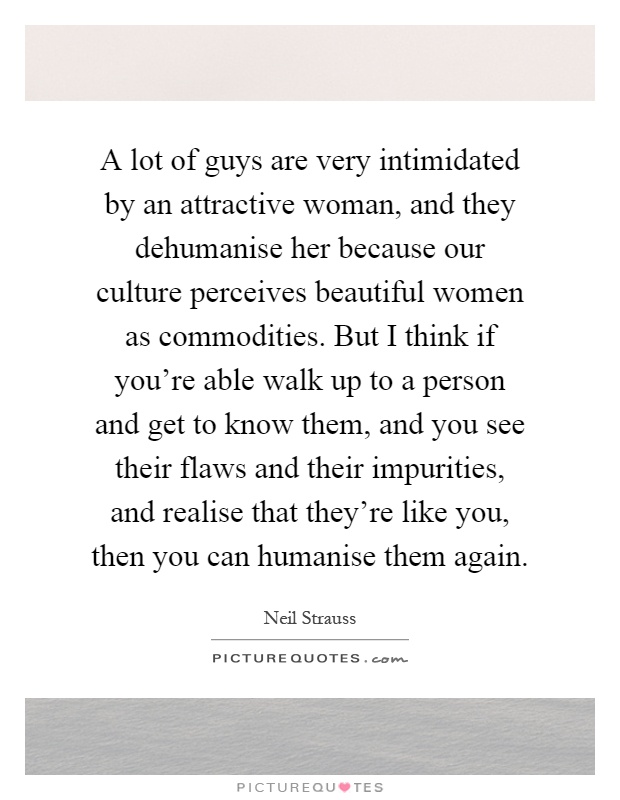 A lot of guys are very intimidated by an attractive woman, and they dehumanise her because our culture perceives beautiful women as commodities. But I think if you're able walk up to a person and get to know them, and you see their flaws and their impurities, and realise that they're like you, then you can humanise them again Picture Quote #1