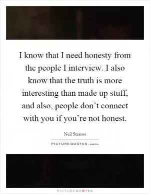 I know that I need honesty from the people I interview. I also know that the truth is more interesting than made up stuff, and also, people don’t connect with you if you’re not honest Picture Quote #1