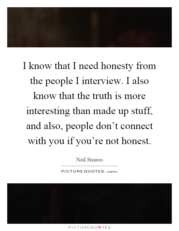 I know that I need honesty from the people I interview. I also know that the truth is more interesting than made up stuff, and also, people don't connect with you if you're not honest Picture Quote #1