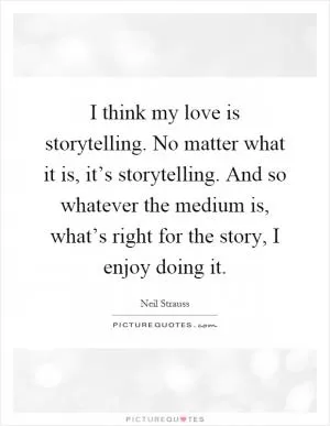 I think my love is storytelling. No matter what it is, it’s storytelling. And so whatever the medium is, what’s right for the story, I enjoy doing it Picture Quote #1