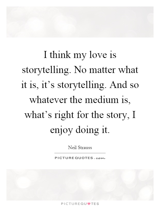 I think my love is storytelling. No matter what it is, it's storytelling. And so whatever the medium is, what's right for the story, I enjoy doing it Picture Quote #1