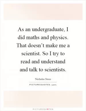 As an undergraduate, I did maths and physics. That doesn’t make me a scientist. So I try to read and understand and talk to scientists Picture Quote #1