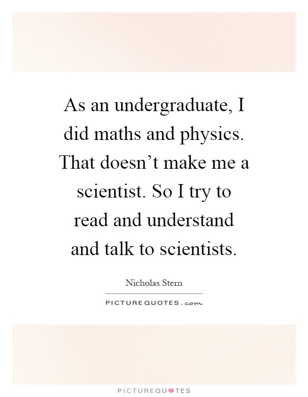 As an undergraduate, I did maths and physics. That doesn't make me a scientist. So I try to read and understand and talk to scientists Picture Quote #1