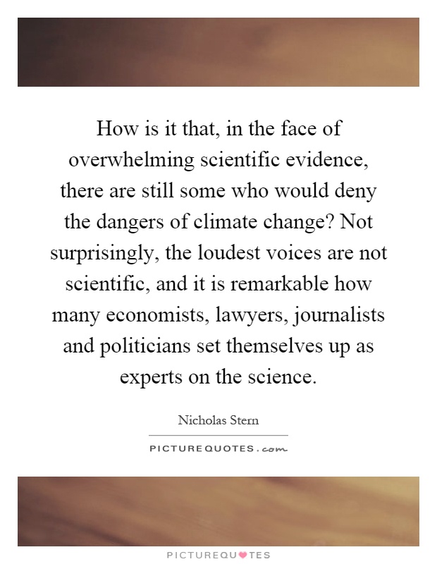 How is it that, in the face of overwhelming scientific evidence, there are still some who would deny the dangers of climate change? Not surprisingly, the loudest voices are not scientific, and it is remarkable how many economists, lawyers, journalists and politicians set themselves up as experts on the science Picture Quote #1