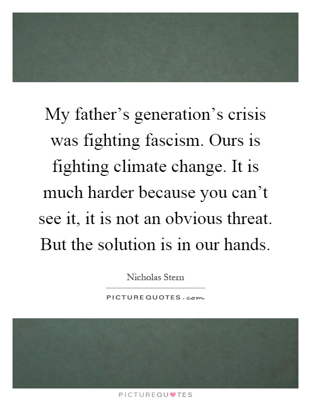 My father's generation's crisis was fighting fascism. Ours is fighting climate change. It is much harder because you can't see it, it is not an obvious threat. But the solution is in our hands Picture Quote #1