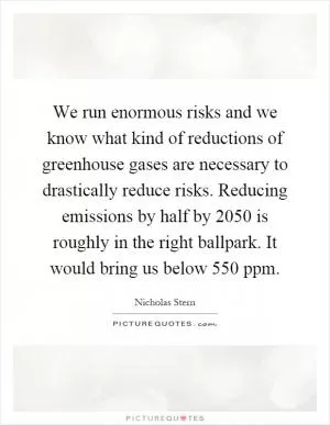 We run enormous risks and we know what kind of reductions of greenhouse gases are necessary to drastically reduce risks. Reducing emissions by half by 2050 is roughly in the right ballpark. It would bring us below 550 ppm Picture Quote #1