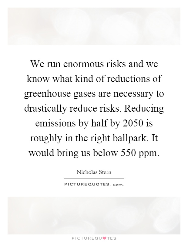 We run enormous risks and we know what kind of reductions of greenhouse gases are necessary to drastically reduce risks. Reducing emissions by half by 2050 is roughly in the right ballpark. It would bring us below 550 ppm Picture Quote #1