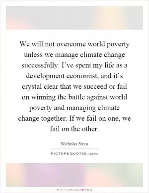 We will not overcome world poverty unless we manage climate change successfully. I’ve spent my life as a development economist, and it’s crystal clear that we succeed or fail on winning the battle against world poverty and managing climate change together. If we fail on one, we fail on the other Picture Quote #1