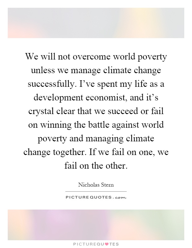 We will not overcome world poverty unless we manage climate change successfully. I've spent my life as a development economist, and it's crystal clear that we succeed or fail on winning the battle against world poverty and managing climate change together. If we fail on one, we fail on the other Picture Quote #1