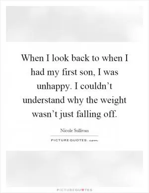 When I look back to when I had my first son, I was unhappy. I couldn’t understand why the weight wasn’t just falling off Picture Quote #1