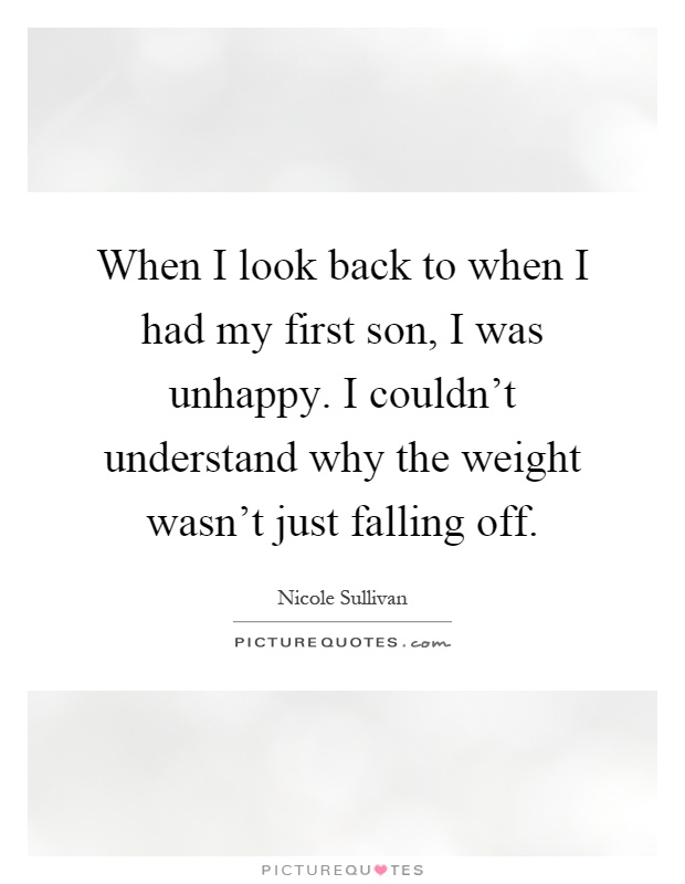 When I look back to when I had my first son, I was unhappy. I couldn't understand why the weight wasn't just falling off Picture Quote #1