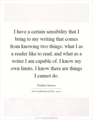 I have a certain sensibility that I bring to my writing that comes from knowing two things: what I as a reader like to read, and what as a writer I am capable of. I know my own limits. I know there are things I cannot do Picture Quote #1