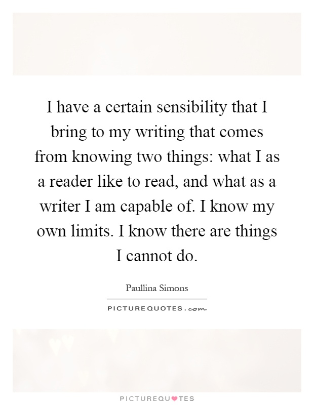 I have a certain sensibility that I bring to my writing that comes from knowing two things: what I as a reader like to read, and what as a writer I am capable of. I know my own limits. I know there are things I cannot do Picture Quote #1