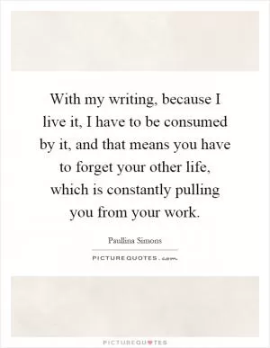 With my writing, because I live it, I have to be consumed by it, and that means you have to forget your other life, which is constantly pulling you from your work Picture Quote #1