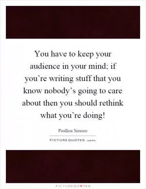 You have to keep your audience in your mind; if you’re writing stuff that you know nobody’s going to care about then you should rethink what you’re doing! Picture Quote #1