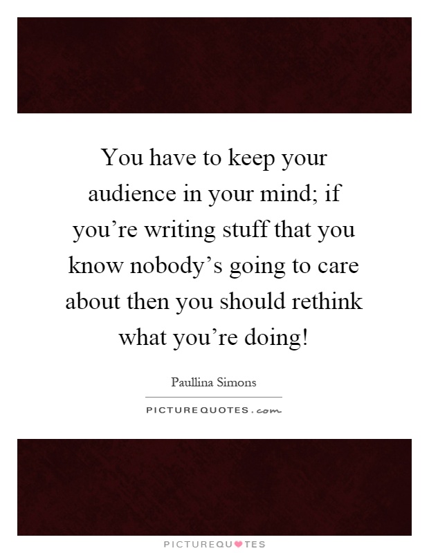 You have to keep your audience in your mind; if you're writing stuff that you know nobody's going to care about then you should rethink what you're doing! Picture Quote #1