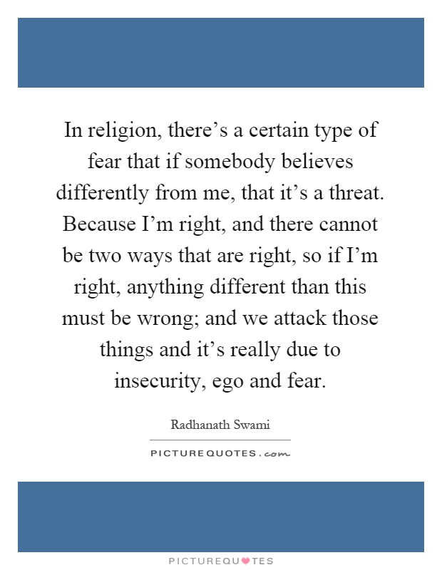In religion, there's a certain type of fear that if somebody believes differently from me, that it's a threat. Because I'm right, and there cannot be two ways that are right, so if I'm right, anything different than this must be wrong; and we attack those things and it's really due to insecurity, ego and fear Picture Quote #1