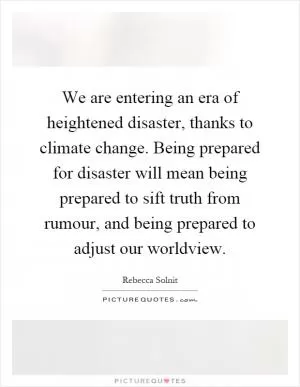 We are entering an era of heightened disaster, thanks to climate change. Being prepared for disaster will mean being prepared to sift truth from rumour, and being prepared to adjust our worldview Picture Quote #1