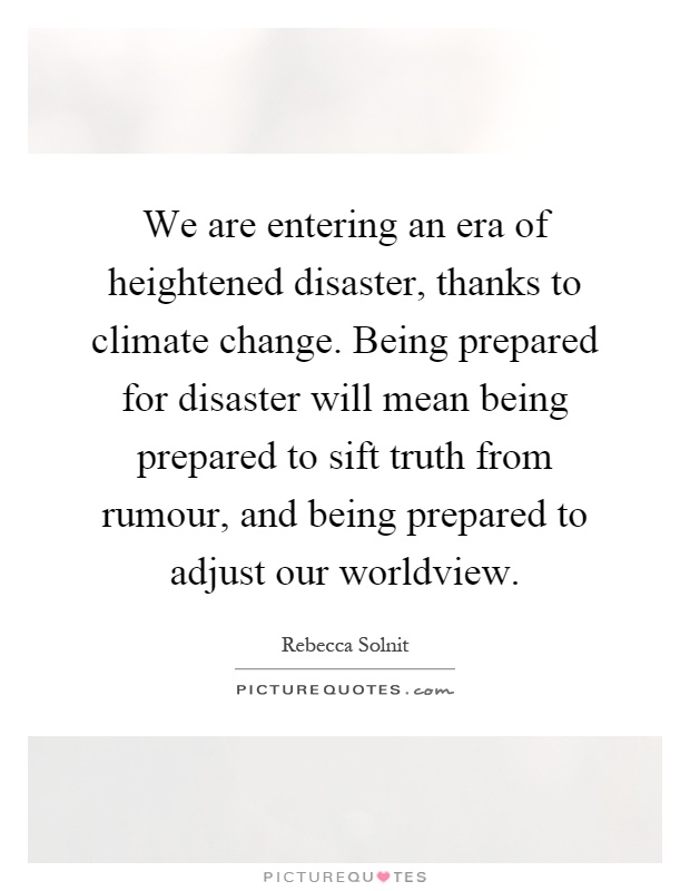 We are entering an era of heightened disaster, thanks to climate change. Being prepared for disaster will mean being prepared to sift truth from rumour, and being prepared to adjust our worldview Picture Quote #1