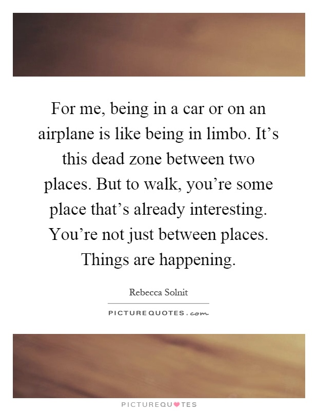 For me, being in a car or on an airplane is like being in limbo. It's this dead zone between two places. But to walk, you're some place that's already interesting. You're not just between places. Things are happening Picture Quote #1