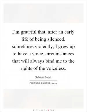 I’m grateful that, after an early life of being silenced, sometimes violently, I grew up to have a voice, circumstances that will always bind me to the rights of the voiceless Picture Quote #1