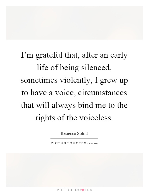 I'm grateful that, after an early life of being silenced, sometimes violently, I grew up to have a voice, circumstances that will always bind me to the rights of the voiceless Picture Quote #1