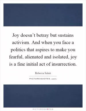 Joy doesn’t betray but sustains activism. And when you face a politics that aspires to make you fearful, alienated and isolated, joy is a fine initial act of insurrection Picture Quote #1