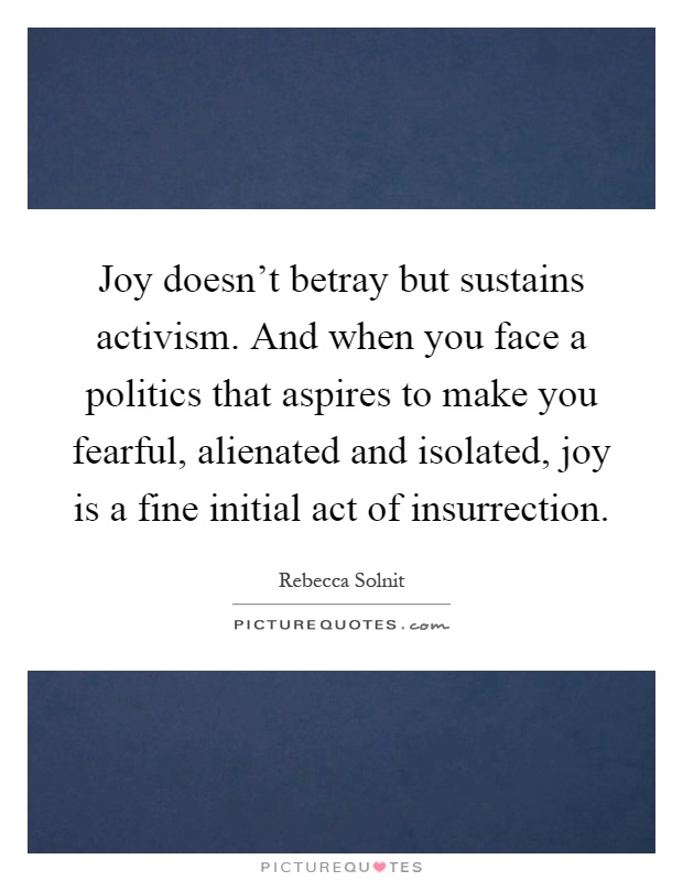 Joy doesn't betray but sustains activism. And when you face a politics that aspires to make you fearful, alienated and isolated, joy is a fine initial act of insurrection Picture Quote #1