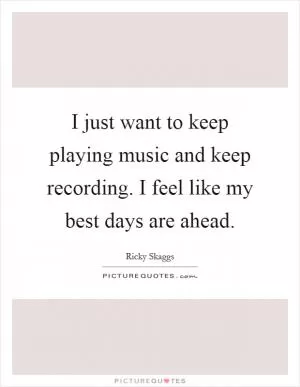 I just want to keep playing music and keep recording. I feel like my best days are ahead Picture Quote #1