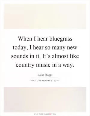 When I hear bluegrass today, I hear so many new sounds in it. It’s almost like country music in a way Picture Quote #1