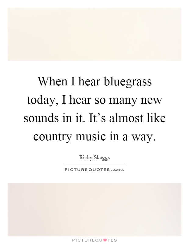 When I hear bluegrass today, I hear so many new sounds in it. It's almost like country music in a way Picture Quote #1