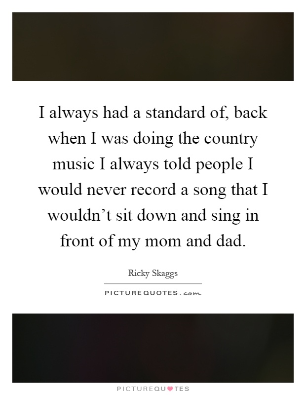 I always had a standard of, back when I was doing the country music I always told people I would never record a song that I wouldn't sit down and sing in front of my mom and dad Picture Quote #1